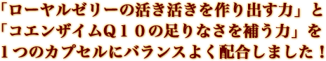 「ローヤルゼリーの活き活きを作り出す力」と「コエンザイムQ10の足りなさを補う力」を1つのカプセルにバランスよく配合しました!
