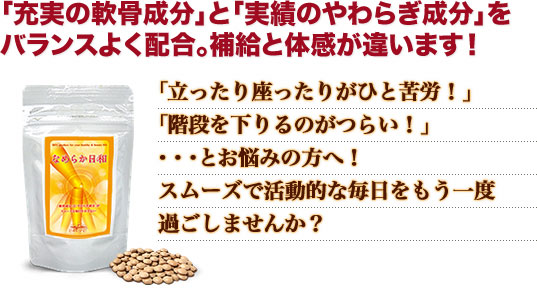 「立ったり座ったりがひと苦労！」「階段を下りるのがつらい！」・・・とお悩みの方へ！スムーズで活動的な毎日をもう一度過ごしませんか？「充実の軟骨成分」と「実績のやわらぎ成分」をバランスよく配合。補給と体感が違います！