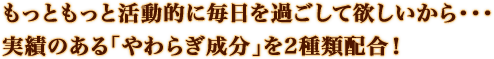 もっともっと活動的に毎日を過ごして欲しいから・・・実績のある「やわらぎ成分」を2種類配合！