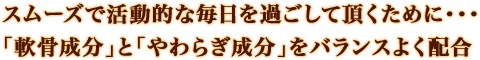 スムーズで活動的な毎日を過ごして頂くために・・・「軟骨成分」と「やわらぎ成分」をバランスよく配合