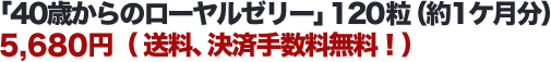 「40歳からのローヤルゼリー」120粒(約1ケ月分)5,680円( 送料、決済手数料無料!)