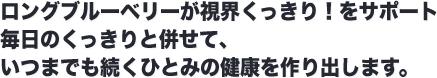 ロングブルーベリーが視界くっきり！をサポート 毎日のくっきりと併せて、いつまでも続くひとみの健康を作り出します。