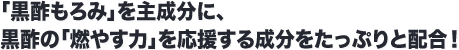 「黒酢もろみ」を主成分に、黒酢の「燃やす力」を応援する成分をたっぷりと配合！