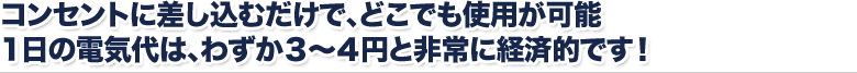 コンセントに差し込むだけで、どこでも使用が可能 1日の電気代は、わずか３～４円と非常に経済的です！