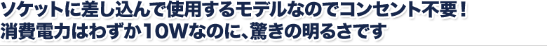 ソケットに差し込んで使用するモデルなのでコンセント不要！ 消費電力はわずか１０Wなのに、驚きの明るさです