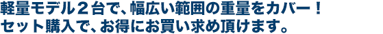 軽量モデル２台で、幅広い範囲の重量をカバー！ セット購入で、お得にお買い求め頂けます。