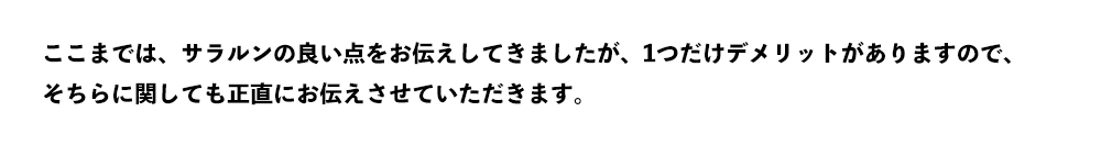 ここまでは、サラルンの良い点をお伝えしてきましたが、1つだけデメリットがありますので、 そちらに関しても正直にお伝えさせていただきます。