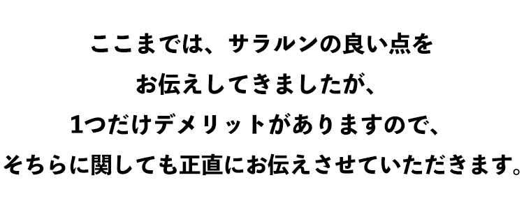 ここまでは、サラルンの良い点をお伝えしてきましたが、1つだけデメリットがありますので、 そちらに関しても正直にお伝えさせていただきます。